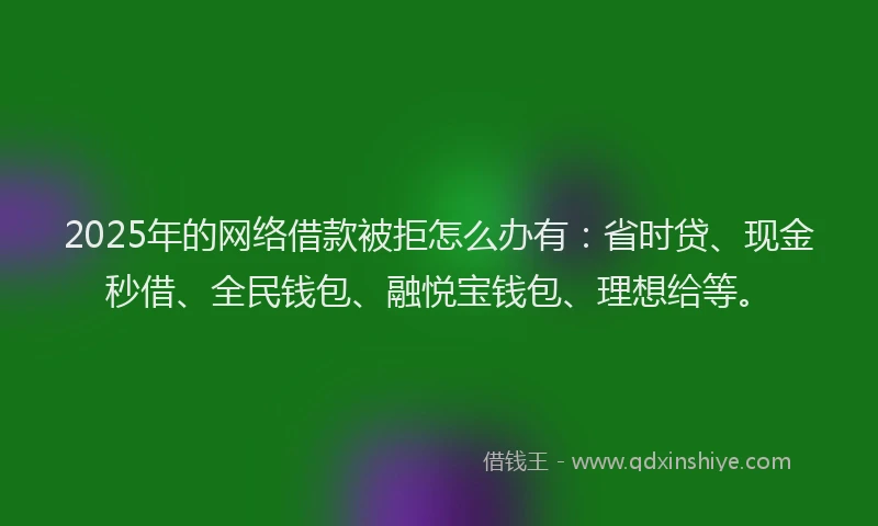 2025年的网络借款被拒怎么办有：省时贷、现金秒借、全民钱包、融悦宝钱包、理想给等。