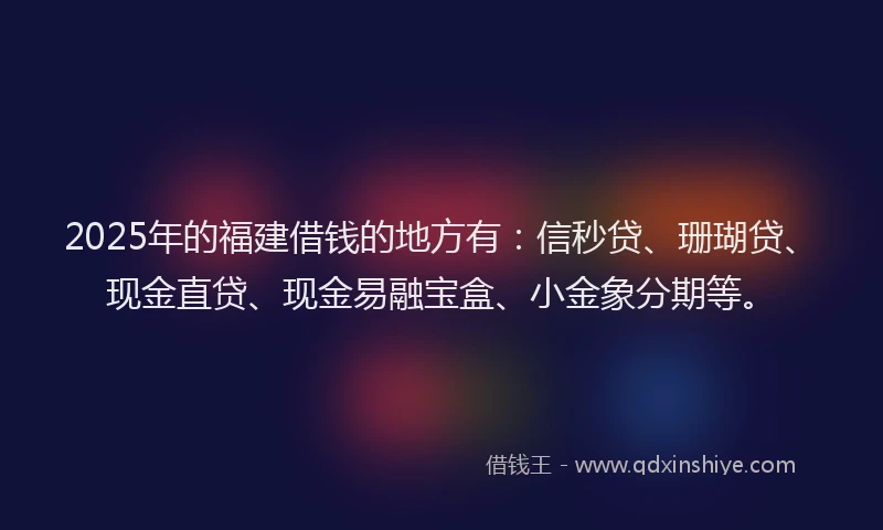 2025年的福建借钱的地方有：信秒贷、珊瑚贷、现金直贷、现金易融宝盒、小金象分期等。