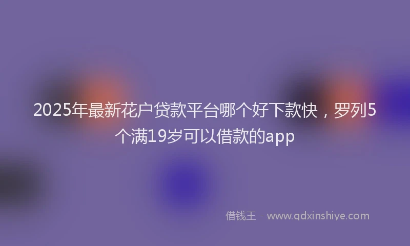 2025年最新花户贷款平台哪个好下款快，罗列5个满19岁可以借款的app