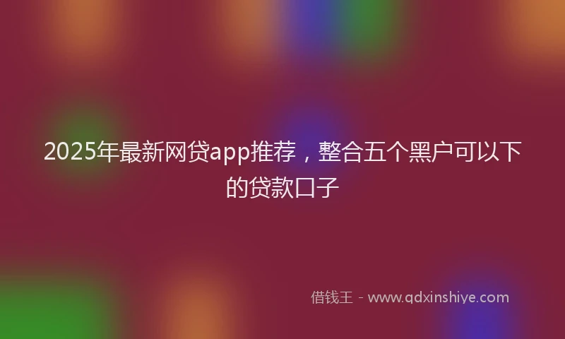 2025年最新网贷app推荐，整合五个黑户可以下的贷款口子