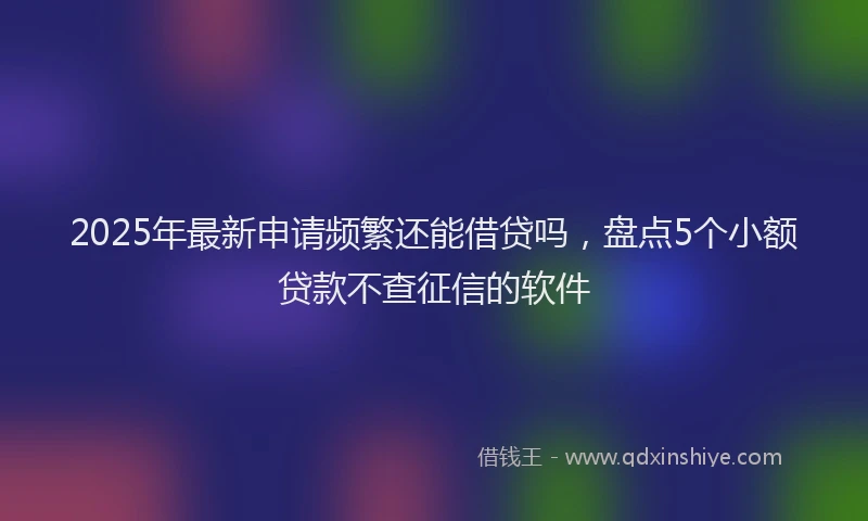 2025年最新申请频繁还能借贷吗，盘点5个小额贷款不查征信的软件