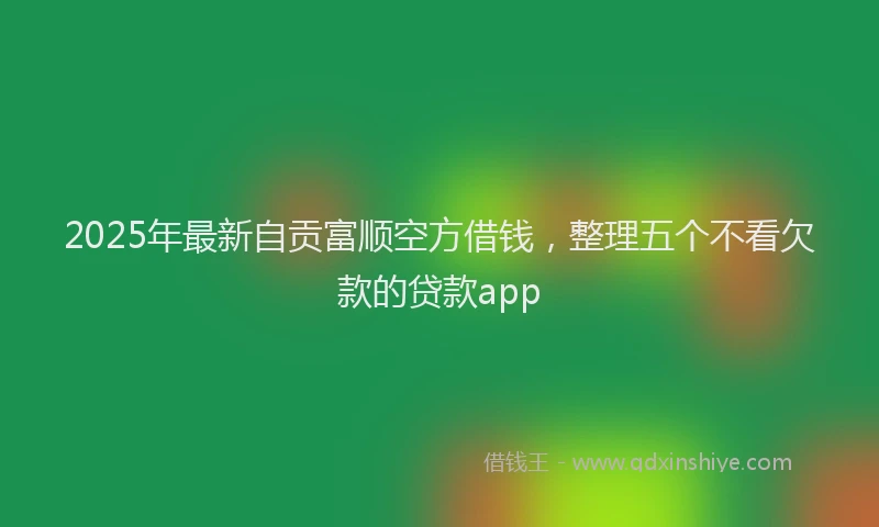 2025年最新自贡富顺空方借钱，整理五个不看欠款的贷款app