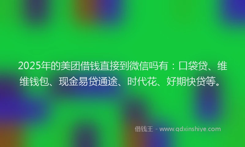2025年的美团借钱直接到微信吗有：口袋贷、维维钱包、现金易贷通途、时代花、好期快贷等。