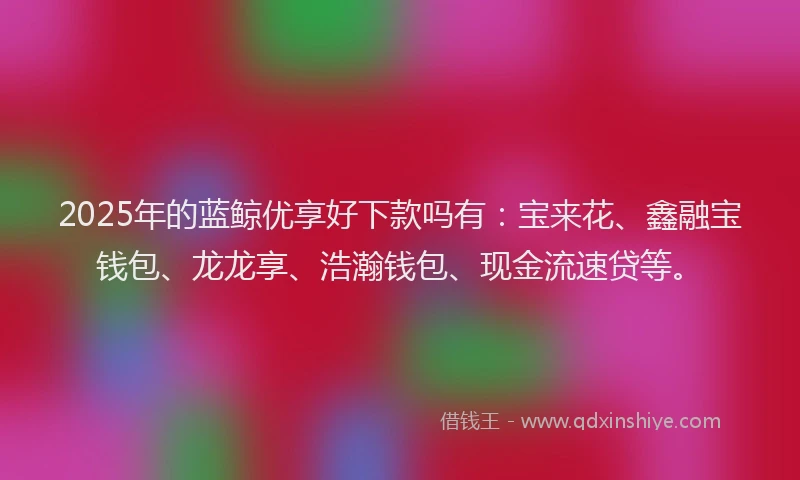2025年的蓝鲸优享好下款吗有：宝来花、鑫融宝钱包、龙龙享、浩瀚钱包、现金流速贷等。