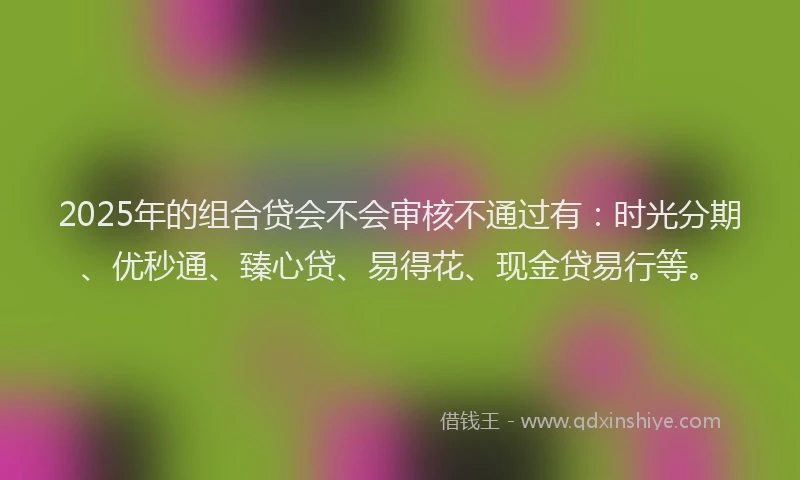 2025年的组合贷会不会审核不通过有：时光分期、优秒通、臻心贷、易得花、现金贷易行等。