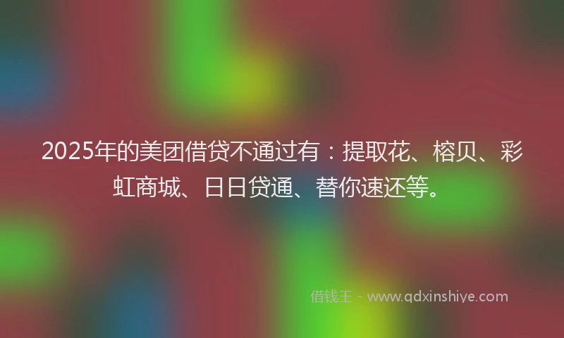 2025年的美团借贷不通过有：提取花、榕贝、彩虹商城、日日贷通、替你速还等。