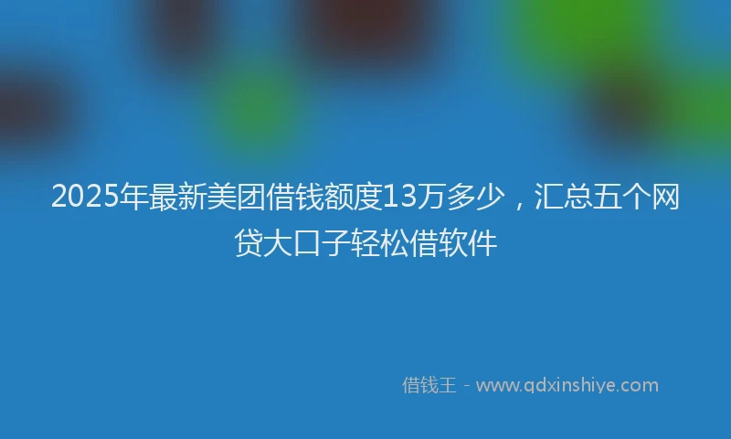 2025年最新美团借钱额度13万多少，汇总五个网贷大口子轻松借软件