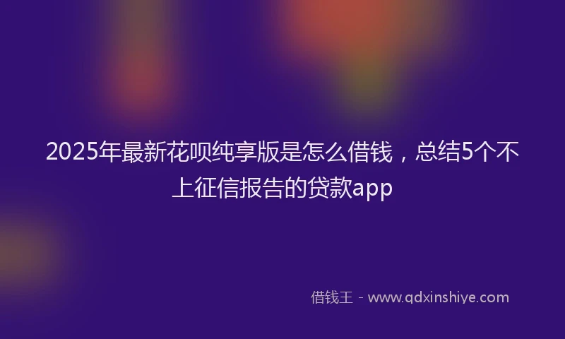 2025年最新花呗纯享版是怎么借钱，总结5个不上征信报告的贷款app