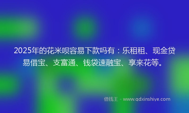 2025年的花米呗容易下款吗有：乐租租、现金贷易借宝、支富通、钱袋速融宝、享来花等。