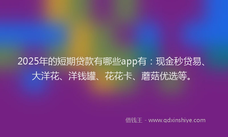 2025年的短期贷款有哪些app有：现金秒贷易、大洋花、洋钱罐、花花卡、蘑菇优选等。
