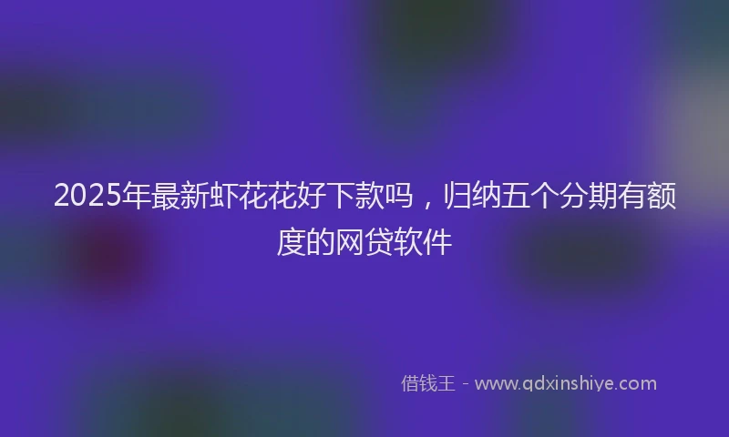 2025年最新虾花花好下款吗，归纳五个分期有额度的网贷软件