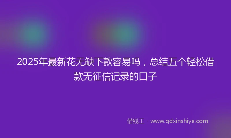 2025年最新花无缺下款容易吗，总结五个轻松借款无征信记录的口子