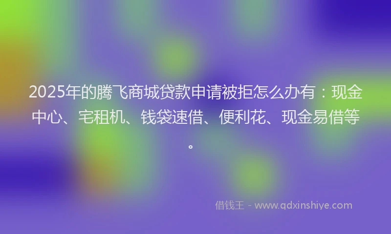 2025年的腾飞商城贷款申请被拒怎么办有：现金中心、宅租机、钱袋速借、便利花、现金易借等。