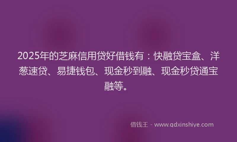 2025年的芝麻信用贷好借钱有：快融贷宝盒、洋葱速贷、易捷钱包、现金秒到融、现金秒贷通宝融等。