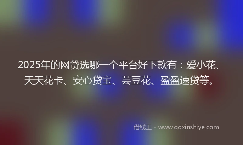 2025年的网贷选哪一个平台好下款有：爱小花、天天花卡、安心贷宝、芸豆花、盈盈速贷等。