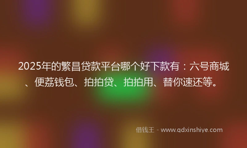 2025年的繁昌贷款平台哪个好下款有：六号商城、便荔钱包、拍拍贷、拍拍用、替你速还等。