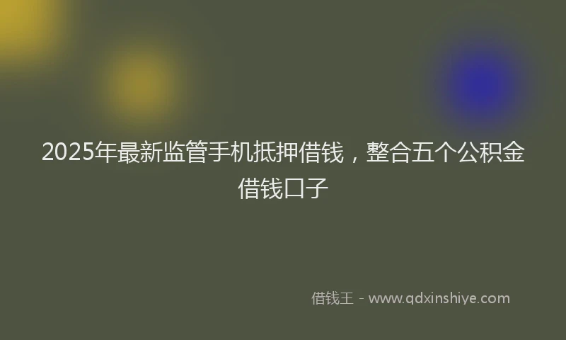 2025年最新监管手机抵押借钱，整合五个公积金借钱口子