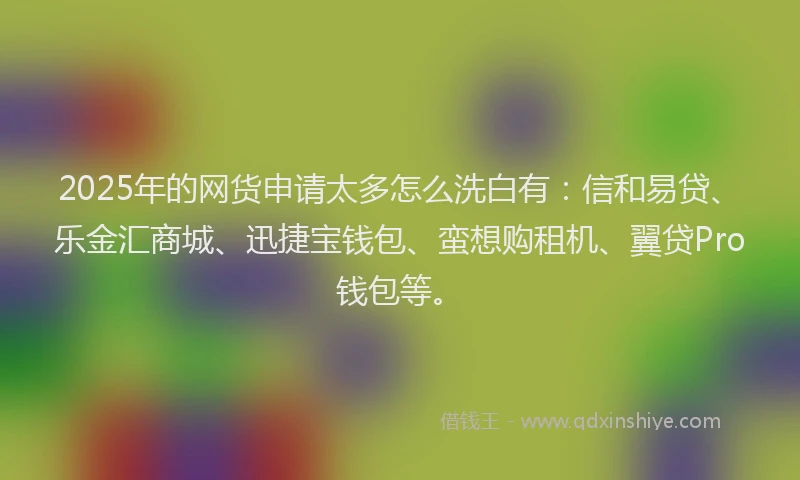 2025年的网货申请太多怎么洗白有：信和易贷、乐金汇商城、迅捷宝钱包、蛮想购租机、翼贷Pro钱包等。