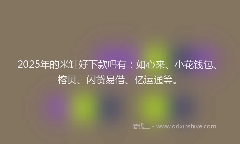 2025年的米缸好下款吗有：如心来、小花钱包、榕贝、闪贷易借、亿运通等。