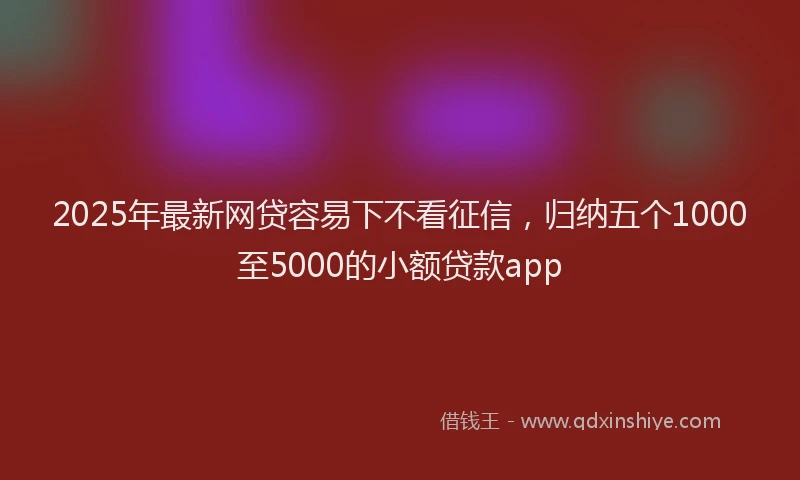 2025年最新网贷容易下不看征信，归纳五个1000至5000的小额贷款app