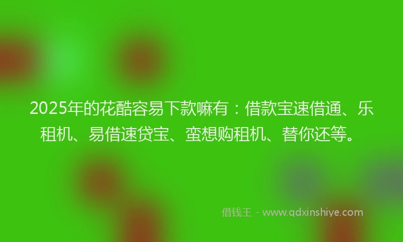 2025年的花酷容易下款嘛有：借款宝速借通、乐租机、易借速贷宝、蛮想购租机、替你还等。