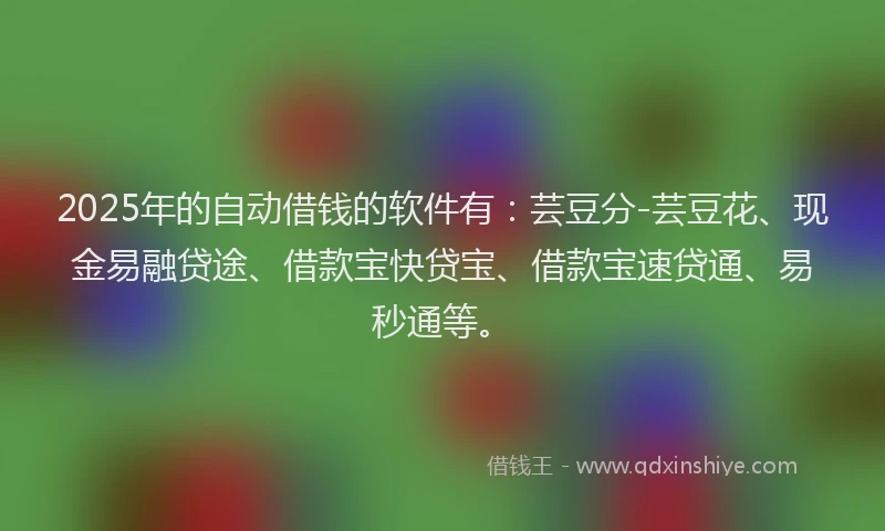 2025年的自动借钱的软件有：芸豆分-芸豆花、现金易融贷途、借款宝快贷宝、借款宝速贷通、易秒通等。