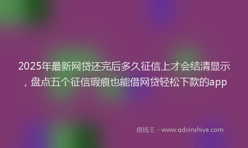 2025年最新网贷还完后多久征信上才会结清显示，盘点五个征信瑕疵也能借网贷轻松下款的app