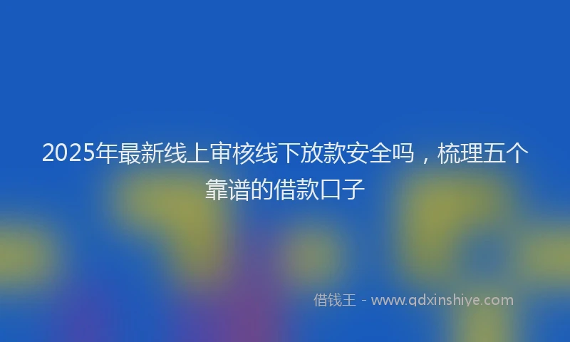 2025年最新线上审核线下放款安全吗，梳理五个靠谱的借款口子