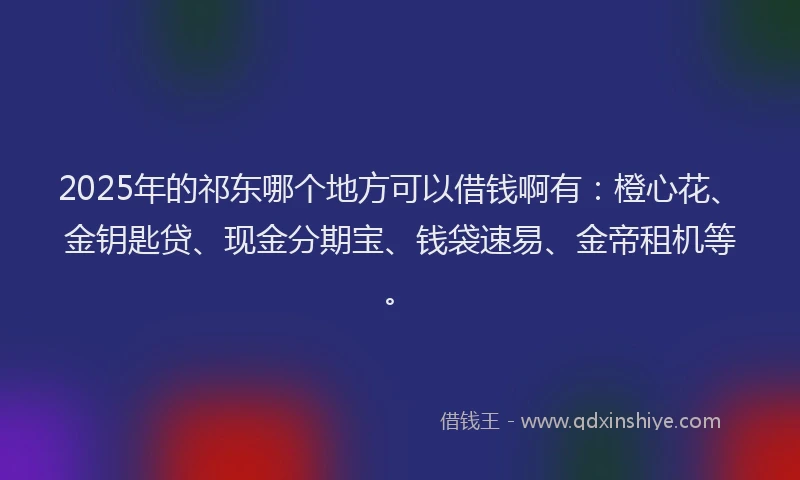 2025年的祁东哪个地方可以借钱啊有：橙心花、金钥匙贷、现金分期宝、钱袋速易、金帝租机等。