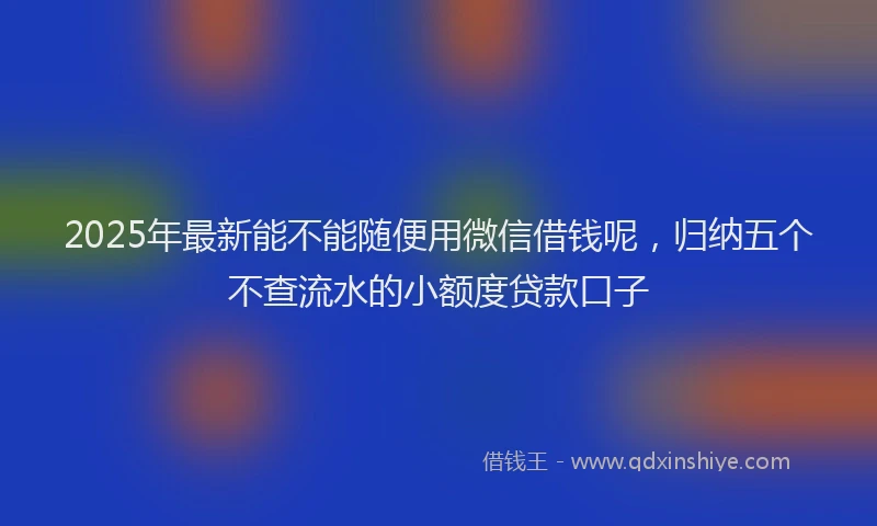 2025年最新能不能随便用微信借钱呢，归纳五个不查流水的小额度贷款口子