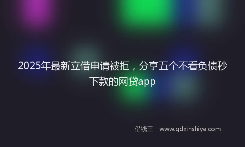 2025年最新立借申请被拒，分享五个不看负债秒下款的网贷app