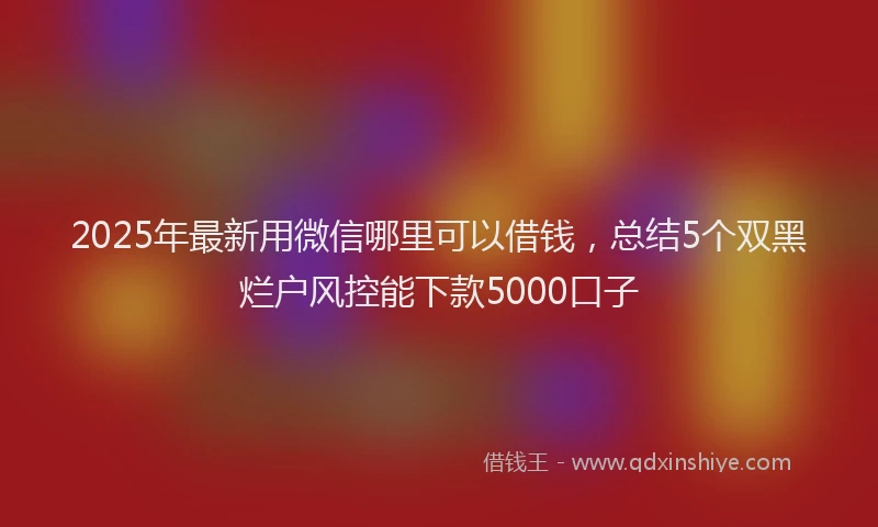 2025年最新用微信哪里可以借钱，总结5个双黑烂户风控能下款5000口子