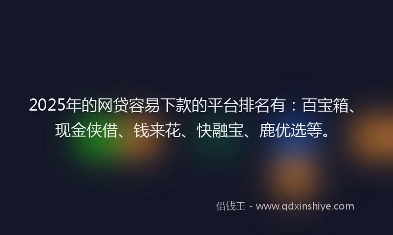 2025年的网贷容易下款的平台排名有：百宝箱、现金侠借、钱来花、快融宝、鹿优选等。