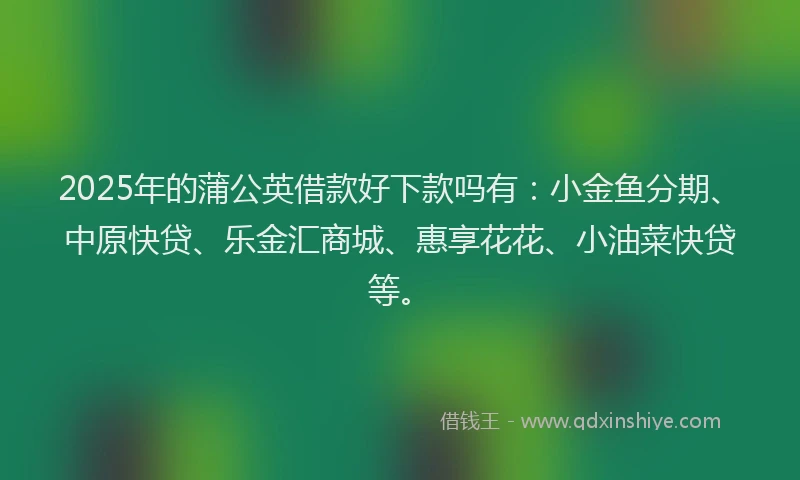 2025年的蒲公英借款好下款吗有：小金鱼分期、中原快贷、乐金汇商城、惠享花花、小油菜快贷等。
