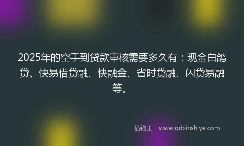 2025年的空手到贷款审核需要多久有：现金白鸽贷、快易借贷融、快融金、省时贷融、闪贷易融等。