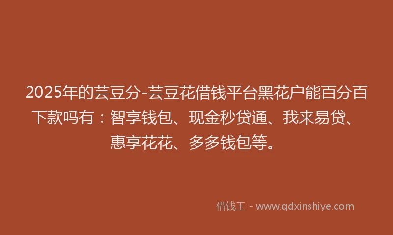 2025年的芸豆分-芸豆花借钱平台黑花户能百分百下款吗有：智享钱包、现金秒贷通、我来易贷、惠享花花、多多钱包等。