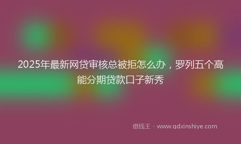 2025年最新网贷审核总被拒怎么办，罗列五个高能分期贷款口子新秀