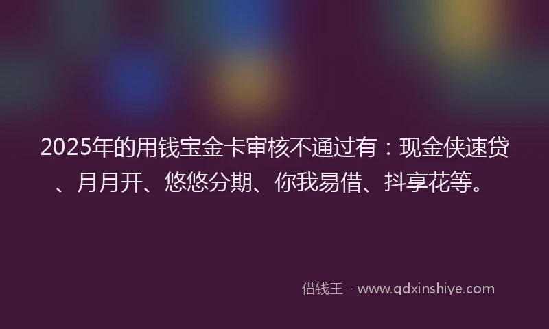 2025年的用钱宝金卡审核不通过有：现金侠速贷、月月开、悠悠分期、你我易借、抖享花等。