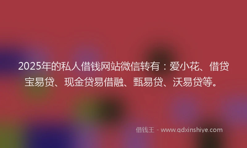 2025年的私人借钱网站微信转有：爱小花、借贷宝易贷、现金贷易借融、甄易贷、沃易贷等。