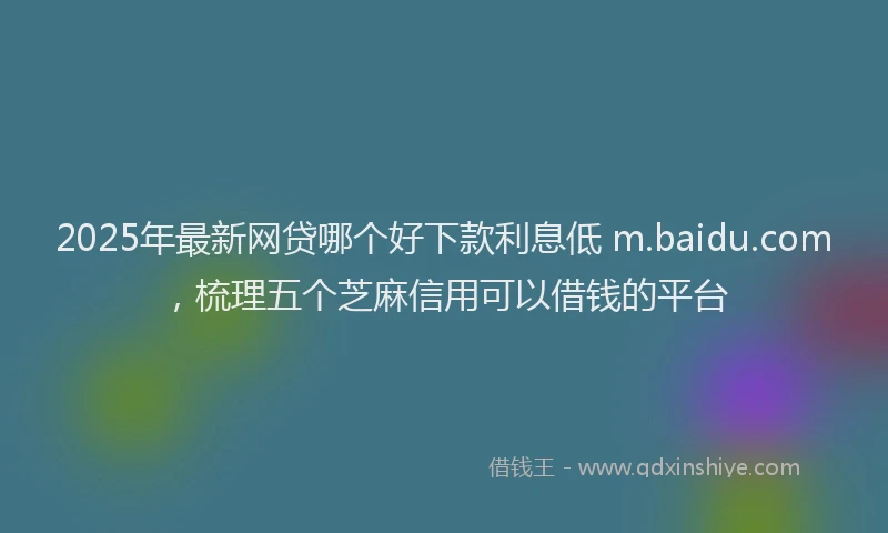 2025年最新网贷哪个好下款利息低 m.baidu.com，梳理五个芝麻信用可以借钱的平台