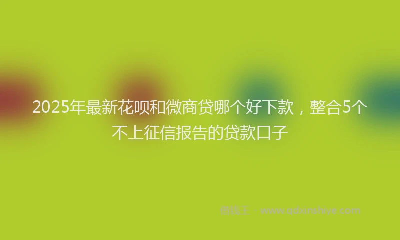2025年最新花呗和微商贷哪个好下款，整合5个不上征信报告的贷款口子