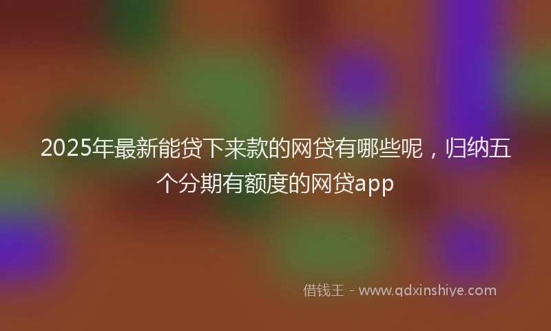 2025年最新能贷下来款的网贷有哪些呢，归纳五个分期有额度的网贷app