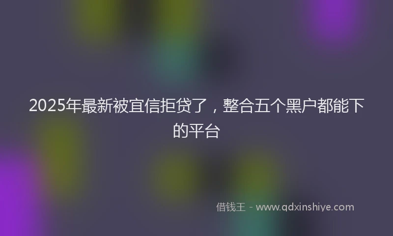 2025年最新被宜信拒贷了，整合五个黑户都能下的平台