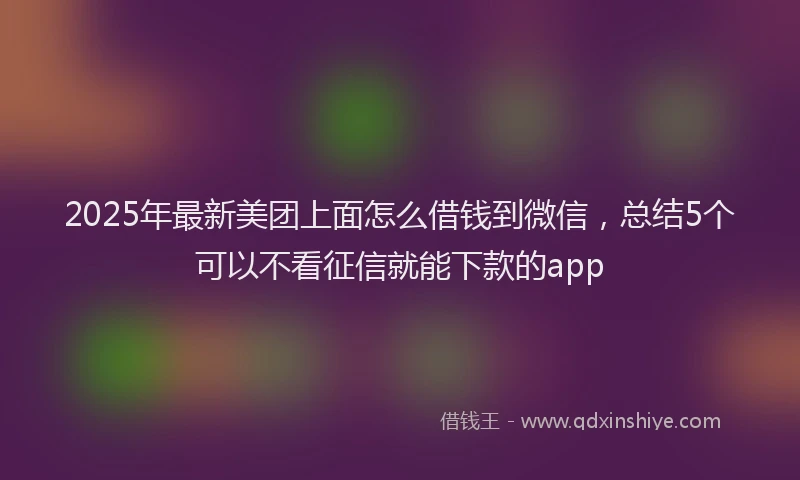 2025年最新美团上面怎么借钱到微信，总结5个可以不看征信就能下款的app