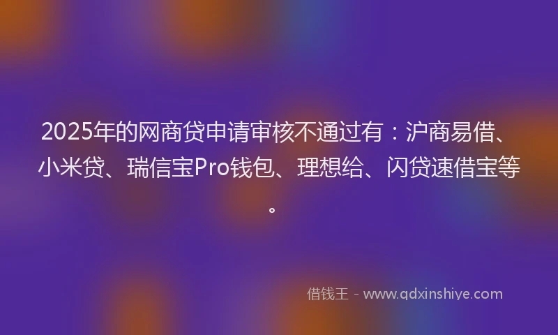 2025年的网商贷申请审核不通过有：沪商易借、小米贷、瑞信宝Pro钱包、理想给、闪贷速借宝等。