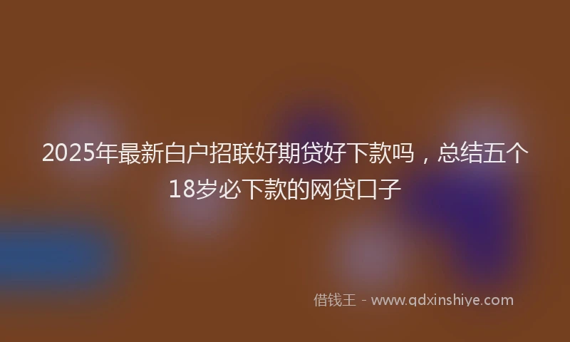 2025年最新白户招联好期贷好下款吗，总结五个18岁必下款的网贷口子
