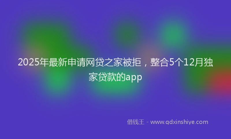 2025年最新申请网贷之家被拒，整合5个12月独家贷款的app