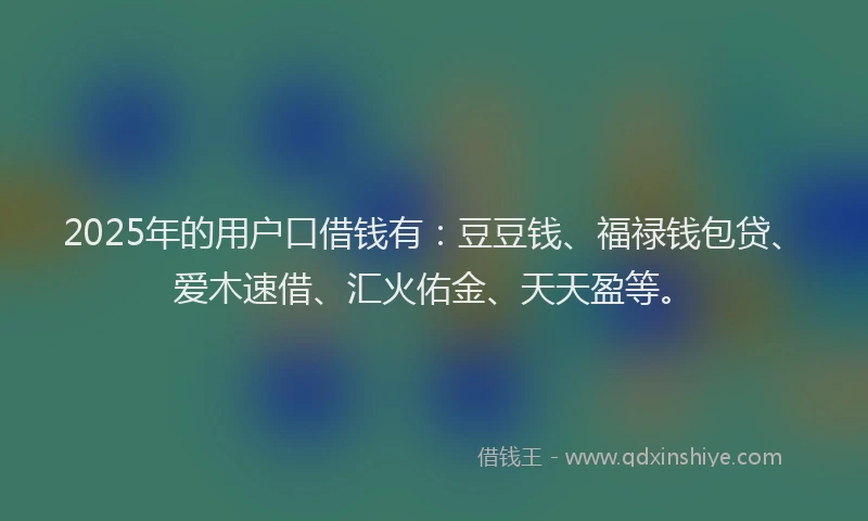 2025年的用户口借钱有：豆豆钱、福禄钱包贷、爱木速借、汇火佑金、天天盈等。