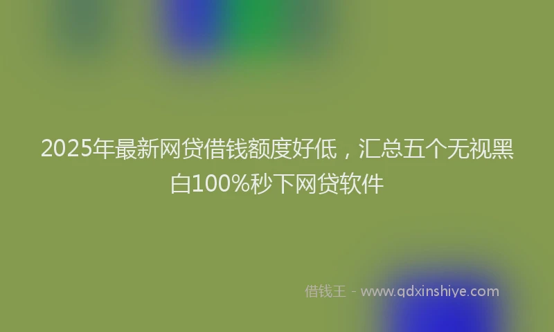 2025年最新网贷借钱额度好低，汇总五个无视黑白100%秒下网贷软件