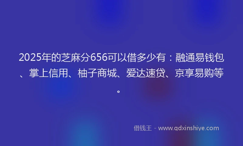 2025年的芝麻分656可以借多少有：融通易钱包、掌上信用、柚子商城、爱达速贷、京享易购等。